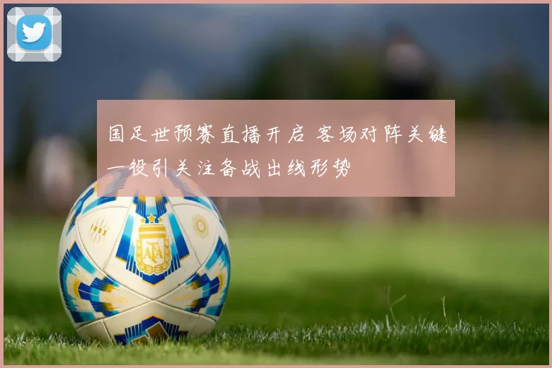 国足世预赛直播开启 客场对阵关键一役引关注备战出线形势