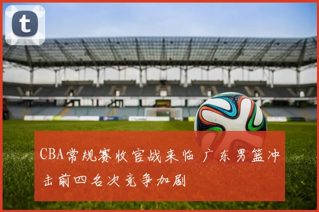 CBA常规赛收官战来临 广东男篮冲击前四名次竞争加剧