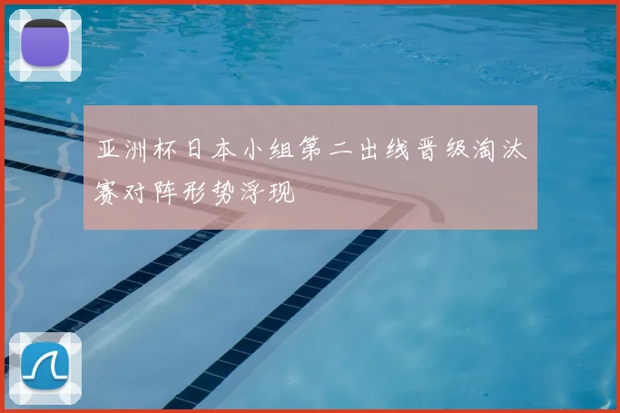 亚洲杯日本小组第二出线晋级淘汰赛对阵形势浮现