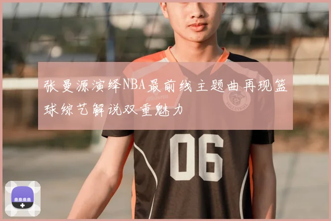 张曼源演绎NBA最前线主题曲再现篮球综艺解说双重魅力