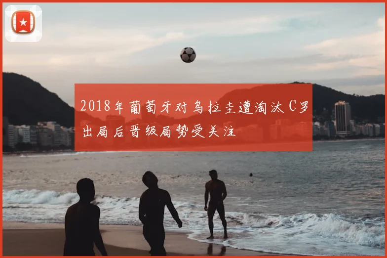 2018年葡萄牙对乌拉圭遭淘汰 C罗出局后晋级局势受关注
