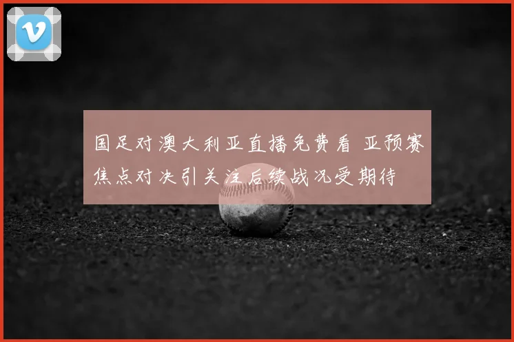 国足对澳大利亚直播免费看 亚预赛焦点对决引关注后续战况受期待