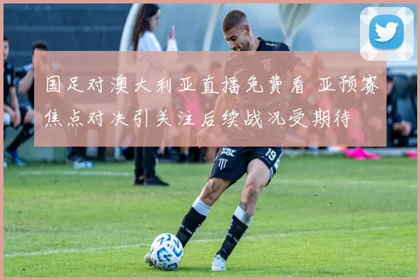 国足对澳大利亚直播免费看 亚预赛焦点对决引关注后续战况受期待