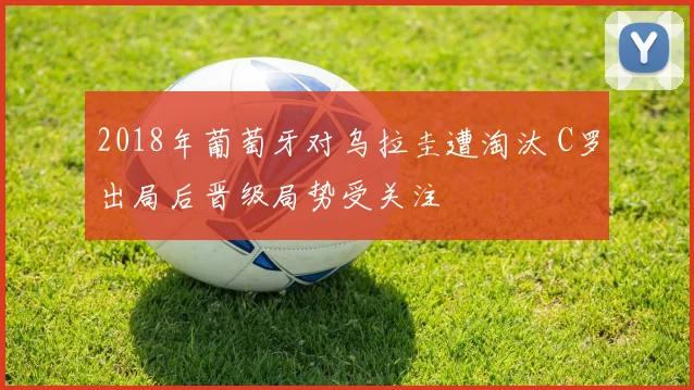 2018年葡萄牙对乌拉圭遭淘汰 C罗出局后晋级局势受关注